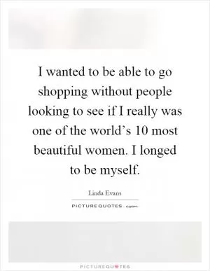 I wanted to be able to go shopping without people looking to see if I really was one of the world’s 10 most beautiful women. I longed to be myself Picture Quote #1