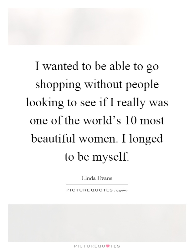 I wanted to be able to go shopping without people looking to see if I really was one of the world's 10 most beautiful women. I longed to be myself Picture Quote #1