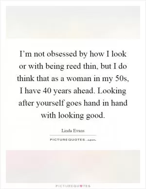 I’m not obsessed by how I look or with being reed thin, but I do think that as a woman in my 50s, I have 40 years ahead. Looking after yourself goes hand in hand with looking good Picture Quote #1