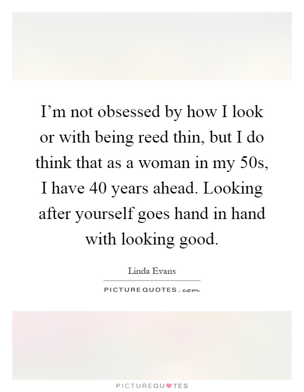 I'm not obsessed by how I look or with being reed thin, but I do think that as a woman in my 50s, I have 40 years ahead. Looking after yourself goes hand in hand with looking good Picture Quote #1