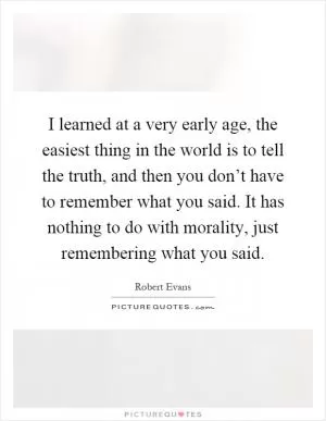 I learned at a very early age, the easiest thing in the world is to tell the truth, and then you don’t have to remember what you said. It has nothing to do with morality, just remembering what you said Picture Quote #1