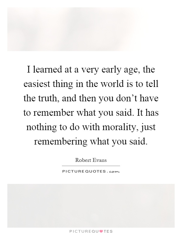 I learned at a very early age, the easiest thing in the world is to tell the truth, and then you don't have to remember what you said. It has nothing to do with morality, just remembering what you said Picture Quote #1