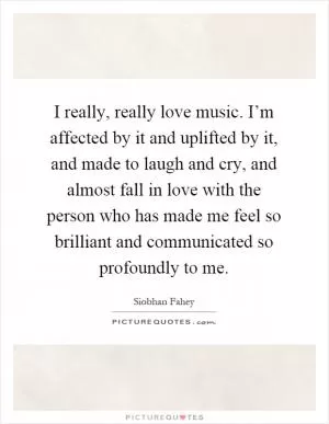 I really, really love music. I’m affected by it and uplifted by it, and made to laugh and cry, and almost fall in love with the person who has made me feel so brilliant and communicated so profoundly to me Picture Quote #1