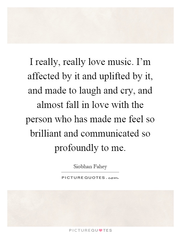 I really, really love music. I'm affected by it and uplifted by it, and made to laugh and cry, and almost fall in love with the person who has made me feel so brilliant and communicated so profoundly to me Picture Quote #1