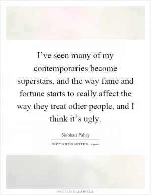 I’ve seen many of my contemporaries become superstars, and the way fame and fortune starts to really affect the way they treat other people, and I think it’s ugly Picture Quote #1