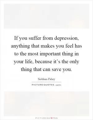 If you suffer from depression, anything that makes you feel has to the most important thing in your life, because it’s the only thing that can save you Picture Quote #1