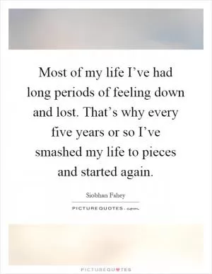 Most of my life I’ve had long periods of feeling down and lost. That’s why every five years or so I’ve smashed my life to pieces and started again Picture Quote #1