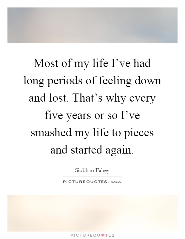 Most of my life I've had long periods of feeling down and lost. That's why every five years or so I've smashed my life to pieces and started again Picture Quote #1