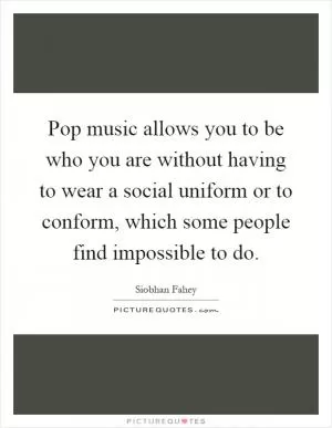 Pop music allows you to be who you are without having to wear a social uniform or to conform, which some people find impossible to do Picture Quote #1