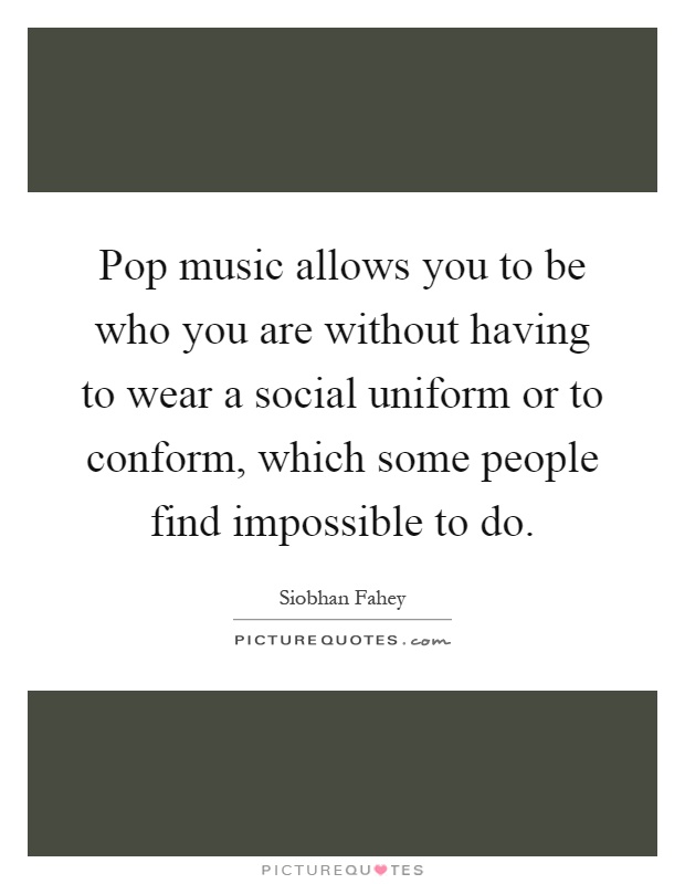 Pop music allows you to be who you are without having to wear a social uniform or to conform, which some people find impossible to do Picture Quote #1