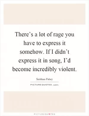 There’s a lot of rage you have to express it somehow. If I didn’t express it in song, I’d become incredibly violent Picture Quote #1