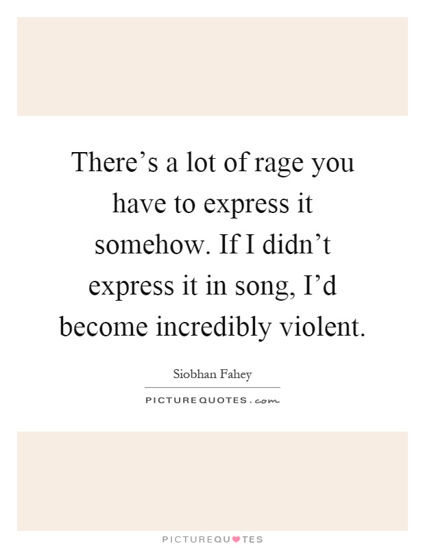 There's a lot of rage you have to express it somehow. If I didn't express it in song, I'd become incredibly violent Picture Quote #1