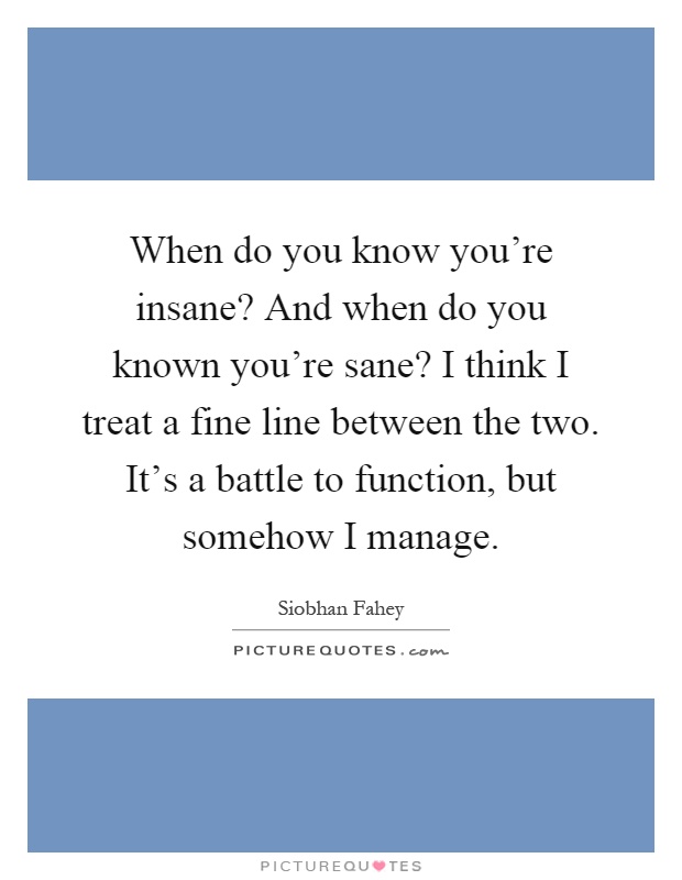 When do you know you're insane? And when do you known you're sane? I think I treat a fine line between the two. It's a battle to function, but somehow I manage Picture Quote #1