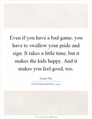 Even if you have a bad game, you have to swallow your pride and sign. It takes a little time, but it makes the kids happy. And it makes you feel good, too Picture Quote #1