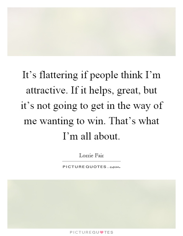 It's flattering if people think I'm attractive. If it helps, great, but it's not going to get in the way of me wanting to win. That's what I'm all about Picture Quote #1