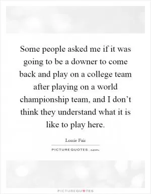Some people asked me if it was going to be a downer to come back and play on a college team after playing on a world championship team, and I don’t think they understand what it is like to play here Picture Quote #1