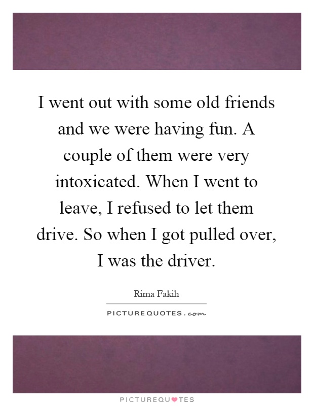 I went out with some old friends and we were having fun. A couple of them were very intoxicated. When I went to leave, I refused to let them drive. So when I got pulled over, I was the driver Picture Quote #1