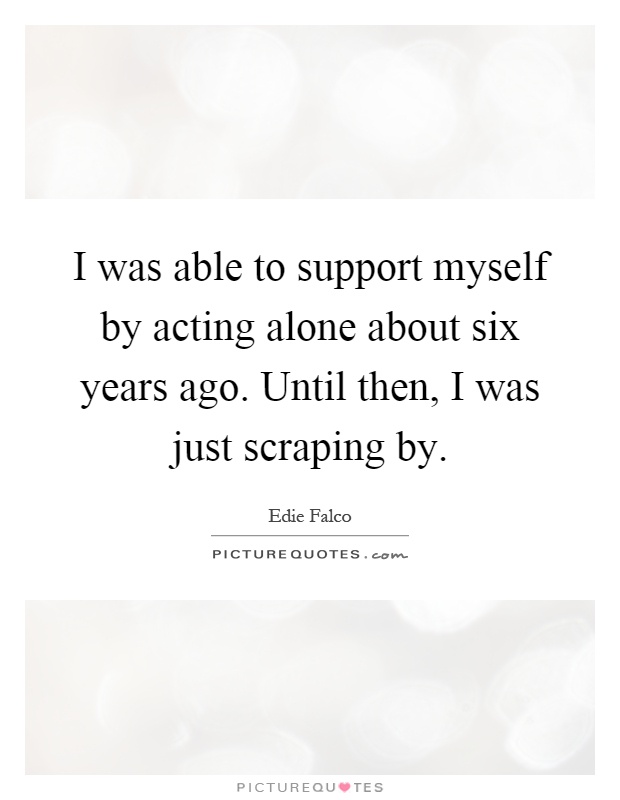 I was able to support myself by acting alone about six years ago. Until then, I was just scraping by Picture Quote #1