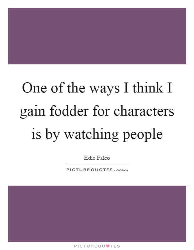 One of the ways I think I gain fodder for characters is by watching people Picture Quote #1