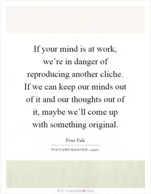 If your mind is at work, we’re in danger of reproducing another cliche. If we can keep our minds out of it and our thoughts out of it, maybe we’ll come up with something original Picture Quote #1