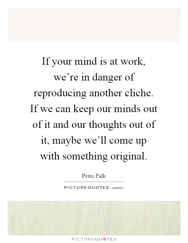 If your mind is at work, we're in danger of reproducing another cliche. If we can keep our minds out of it and our thoughts out of it, maybe we'll come up with something original Picture Quote #1
