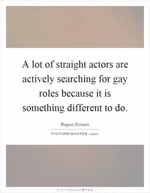 A lot of straight actors are actively searching for gay roles because it is something different to do Picture Quote #1