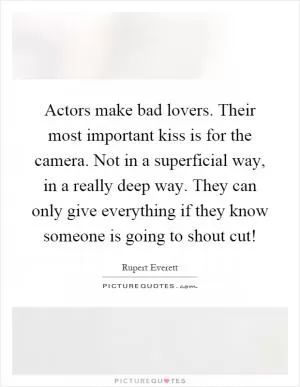 Actors make bad lovers. Their most important kiss is for the camera. Not in a superficial way, in a really deep way. They can only give everything if they know someone is going to shout cut! Picture Quote #1