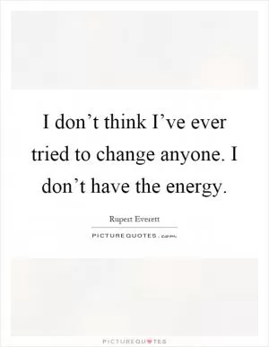 I don’t think I’ve ever tried to change anyone. I don’t have the energy Picture Quote #1