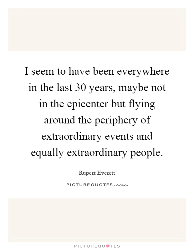 I seem to have been everywhere in the last 30 years, maybe not in the epicenter but flying around the periphery of extraordinary events and equally extraordinary people Picture Quote #1