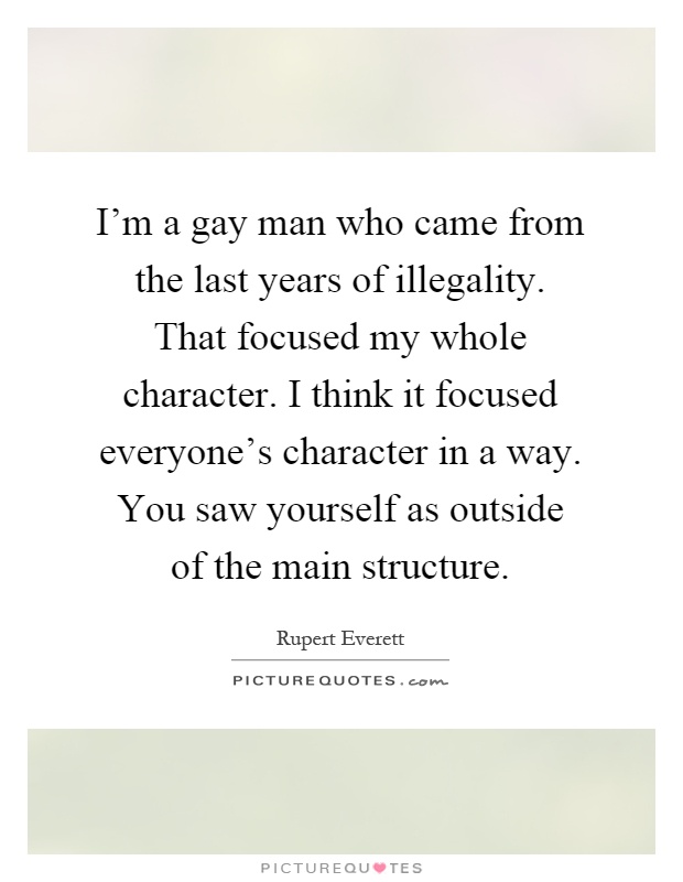 I'm a gay man who came from the last years of illegality. That focused my whole character. I think it focused everyone's character in a way. You saw yourself as outside of the main structure Picture Quote #1