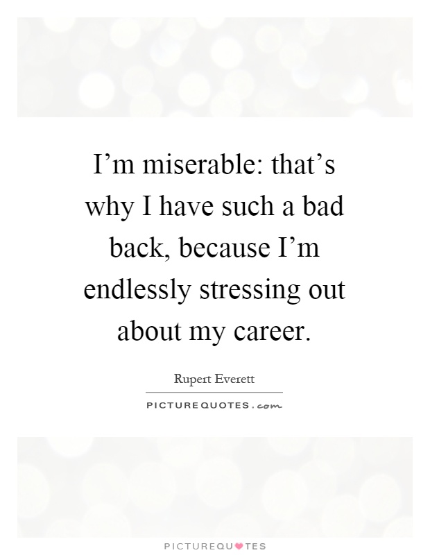 I'm miserable: that's why I have such a bad back, because I'm endlessly stressing out about my career Picture Quote #1