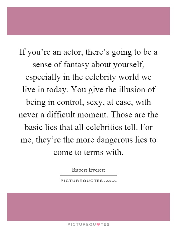 If you're an actor, there's going to be a sense of fantasy about yourself, especially in the celebrity world we live in today. You give the illusion of being in control, sexy, at ease, with never a difficult moment. Those are the basic lies that all celebrities tell. For me, they're the more dangerous lies to come to terms with Picture Quote #1