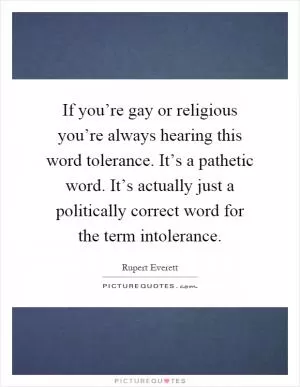 If you’re gay or religious you’re always hearing this word tolerance. It’s a pathetic word. It’s actually just a politically correct word for the term intolerance Picture Quote #1