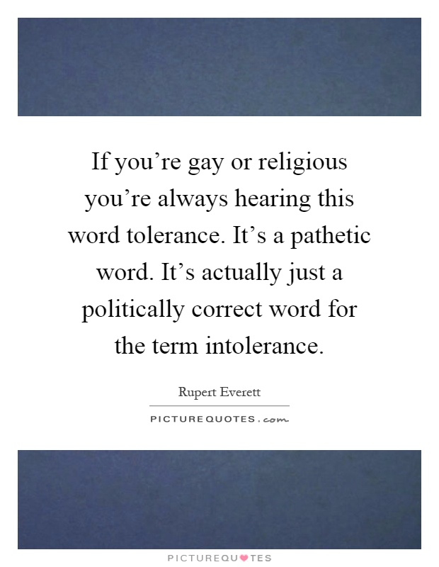 If you're gay or religious you're always hearing this word tolerance. It's a pathetic word. It's actually just a politically correct word for the term intolerance Picture Quote #1