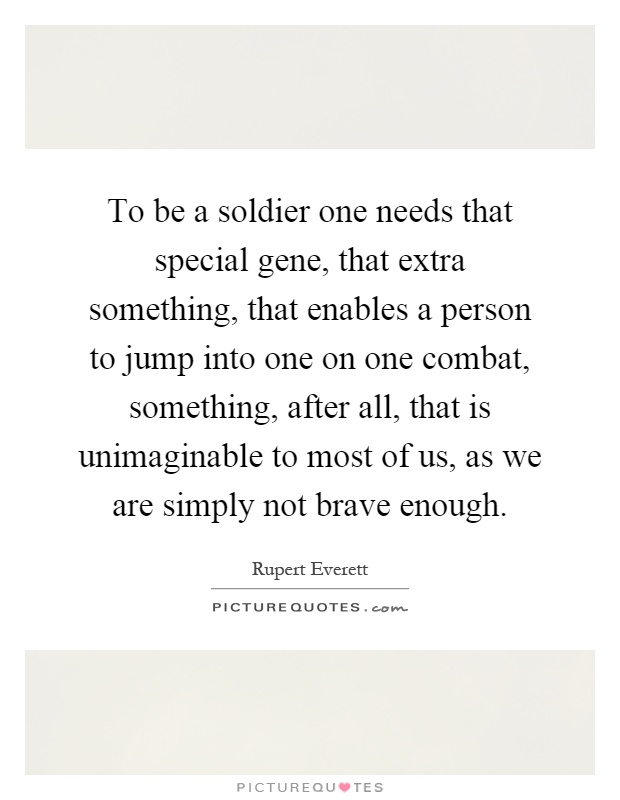 To be a soldier one needs that special gene, that extra something, that enables a person to jump into one on one combat, something, after all, that is unimaginable to most of us, as we are simply not brave enough Picture Quote #1