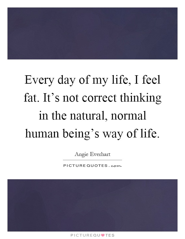 Every day of my life, I feel fat. It's not correct thinking in the natural, normal human being's way of life Picture Quote #1