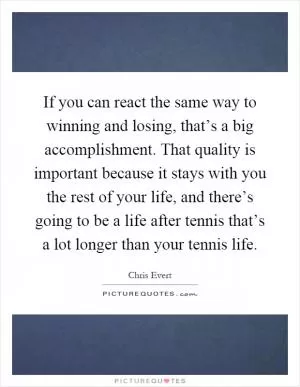 If you can react the same way to winning and losing, that’s a big accomplishment. That quality is important because it stays with you the rest of your life, and there’s going to be a life after tennis that’s a lot longer than your tennis life Picture Quote #1
