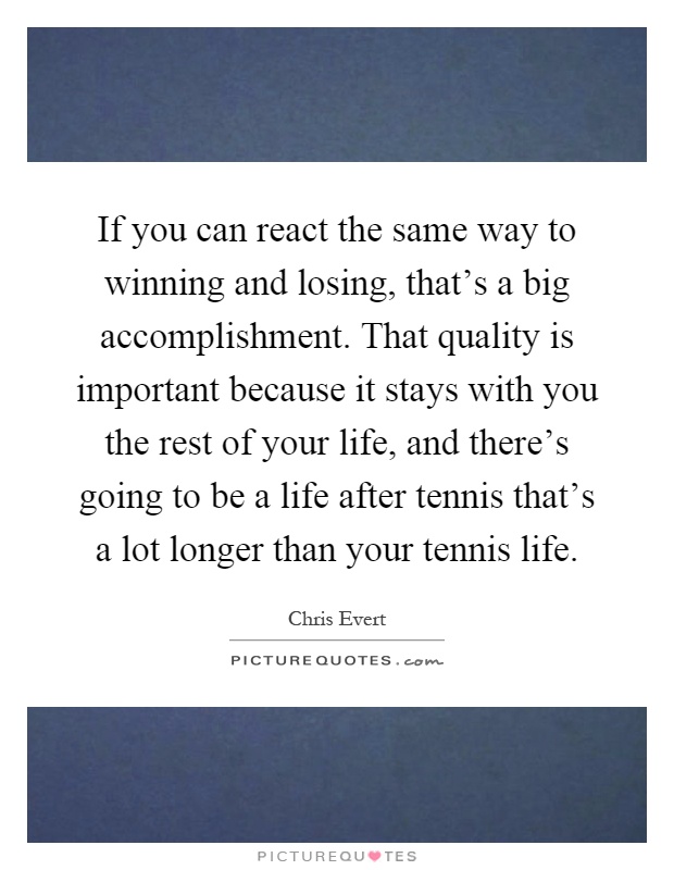 If you can react the same way to winning and losing, that's a big accomplishment. That quality is important because it stays with you the rest of your life, and there's going to be a life after tennis that's a lot longer than your tennis life Picture Quote #1
