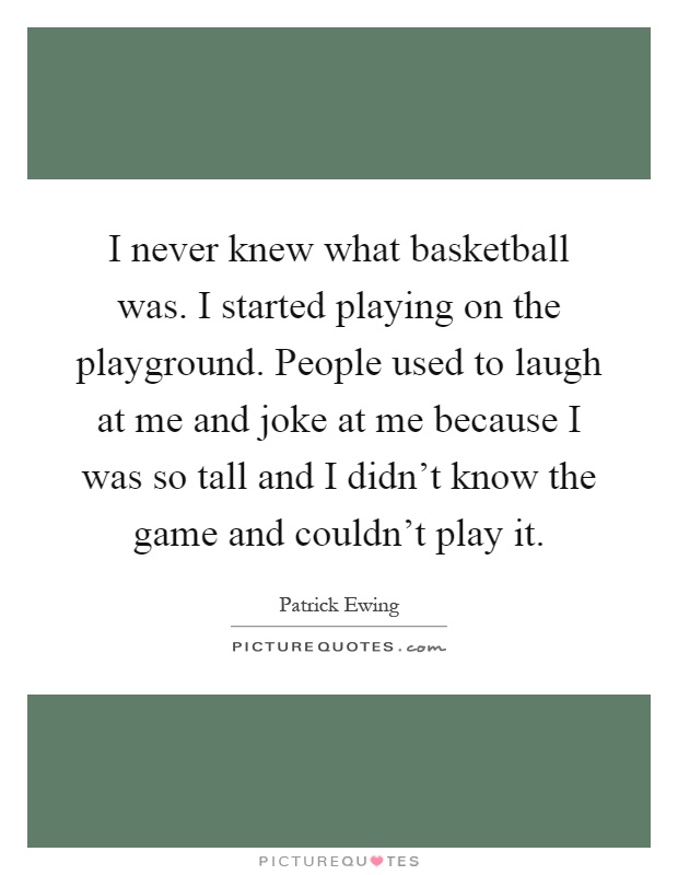 I never knew what basketball was. I started playing on the playground. People used to laugh at me and joke at me because I was so tall and I didn't know the game and couldn't play it Picture Quote #1
