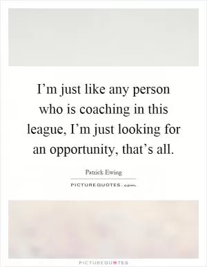 I’m just like any person who is coaching in this league, I’m just looking for an opportunity, that’s all Picture Quote #1