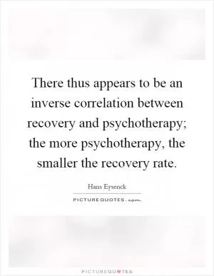 There thus appears to be an inverse correlation between recovery and psychotherapy; the more psychotherapy, the smaller the recovery rate Picture Quote #1
