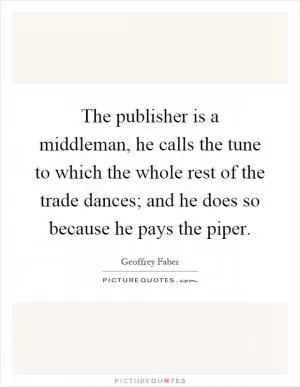 The publisher is a middleman, he calls the tune to which the whole rest of the trade dances; and he does so because he pays the piper Picture Quote #1