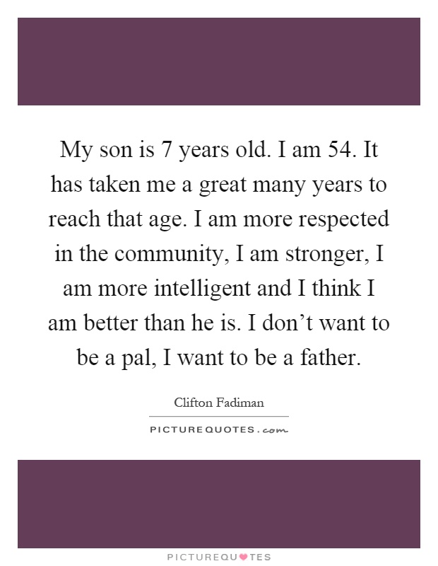 My son is 7 years old. I am 54. It has taken me a great many years to reach that age. I am more respected in the community, I am stronger, I am more intelligent and I think I am better than he is. I don't want to be a pal, I want to be a father Picture Quote #1