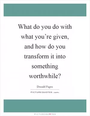 What do you do with what you’re given, and how do you transform it into something worthwhile? Picture Quote #1