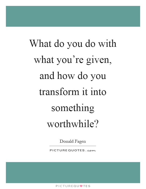 What do you do with what you're given, and how do you transform it into something worthwhile? Picture Quote #1