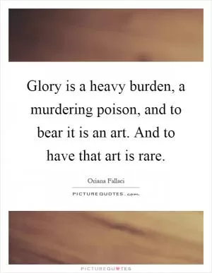 Glory is a heavy burden, a murdering poison, and to bear it is an art. And to have that art is rare Picture Quote #1