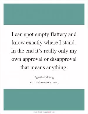 I can spot empty flattery and know exactly where I stand. In the end it’s really only my own approval or disapproval that means anything Picture Quote #1