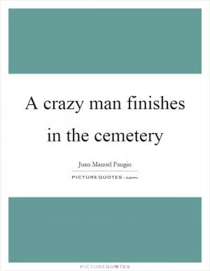 A crazy man finishes in the cemetery Picture Quote #1