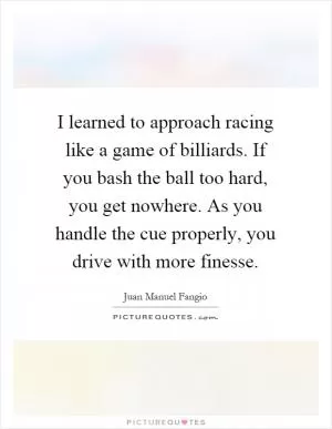 I learned to approach racing like a game of billiards. If you bash the ball too hard, you get nowhere. As you handle the cue properly, you drive with more finesse Picture Quote #1