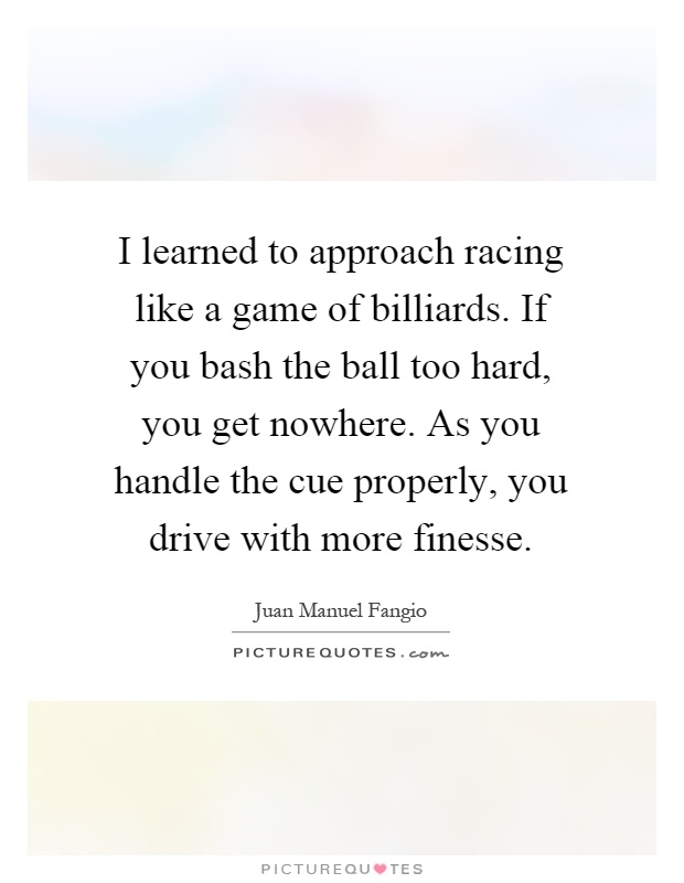I learned to approach racing like a game of billiards. If you bash the ball too hard, you get nowhere. As you handle the cue properly, you drive with more finesse Picture Quote #1